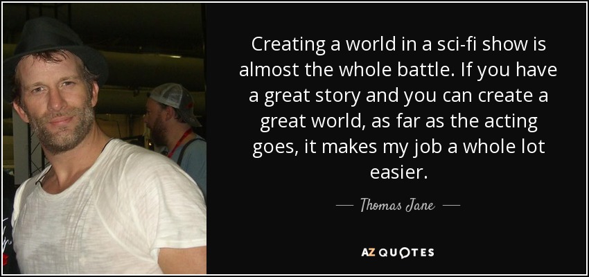 Creating a world in a sci-fi show is almost the whole battle. If you have a great story and you can create a great world, as far as the acting goes, it makes my job a whole lot easier. - Thomas Jane