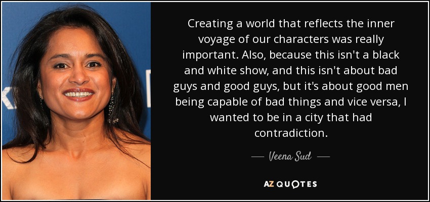 Creating a world that reflects the inner voyage of our characters was really important. Also, because this isn't a black and white show, and this isn't about bad guys and good guys, but it's about good men being capable of bad things and vice versa, I wanted to be in a city that had contradiction. - Veena Sud