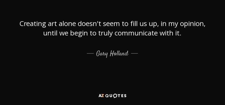 Creating art alone doesn't seem to fill us up, in my opinion, until we begin to truly communicate with it. - Gary Holland
