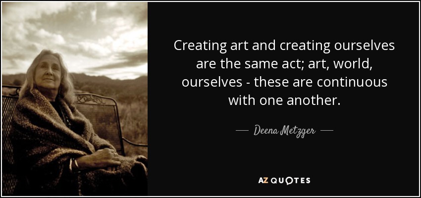 Creating art and creating ourselves are the same act; art, world, ourselves - these are continuous with one another. - Deena Metzger