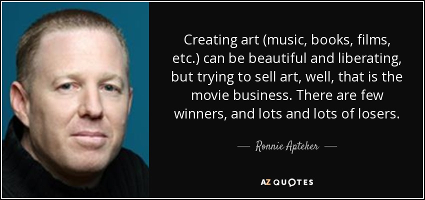 Creating art (music, books, films, etc.) can be beautiful and liberating, but trying to sell art, well, that is the movie business. There are few winners, and lots and lots of losers. - Ronnie Apteker