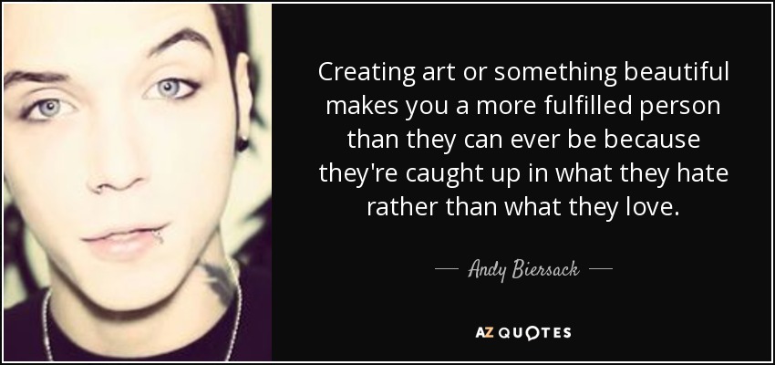 Creating art or something beautiful makes you a more fulfilled person than they can ever be because they're caught up in what they hate rather than what they love. - Andy Biersack