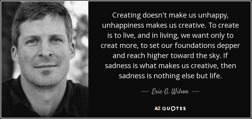 Creating doesn't make us unhappy, unhappiness makes us creative. To create is to live, and in living, we want only to creat more, to set our foundations depper and reach higher toward the sky. If sadness is what makes us creative, then sadness is nothing else but life. - Eric G. Wilson
