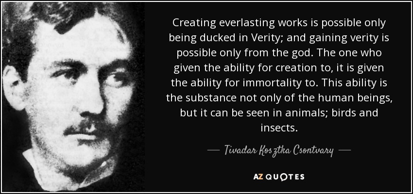 Creating everlasting works is possible only being ducked in Verity; and gaining verity is possible only from the god. The one who given the ability for creation to, it is given the ability for immortality to. This ability is the substance not only of the human beings, but it can be seen in animals; birds and insects. - Tivadar Kosztka Csontvary