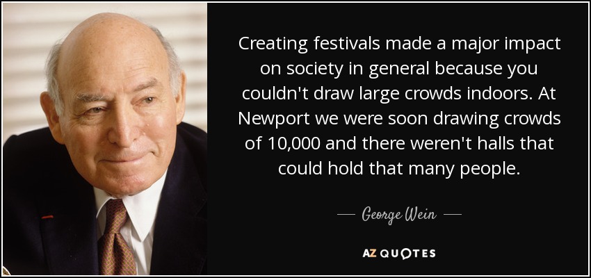 Creating festivals made a major impact on society in general because you couldn't draw large crowds indoors. At Newport we were soon drawing crowds of 10,000 and there weren't halls that could hold that many people. - George Wein