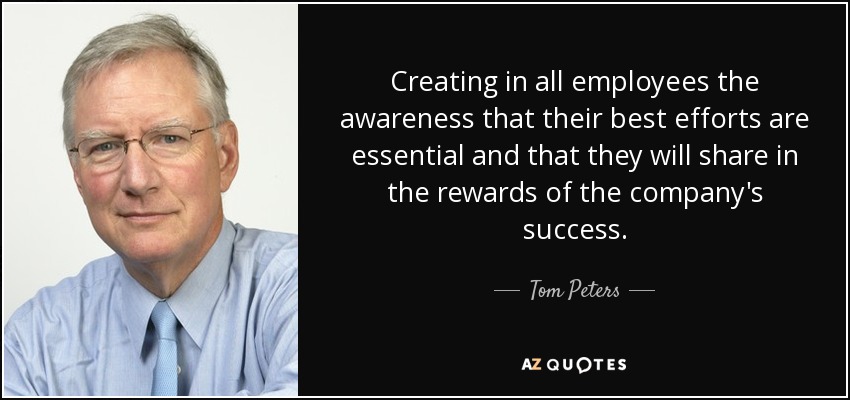 Creating in all employees the awareness that their best efforts are essential and that they will share in the rewards of the company's success. - Tom Peters