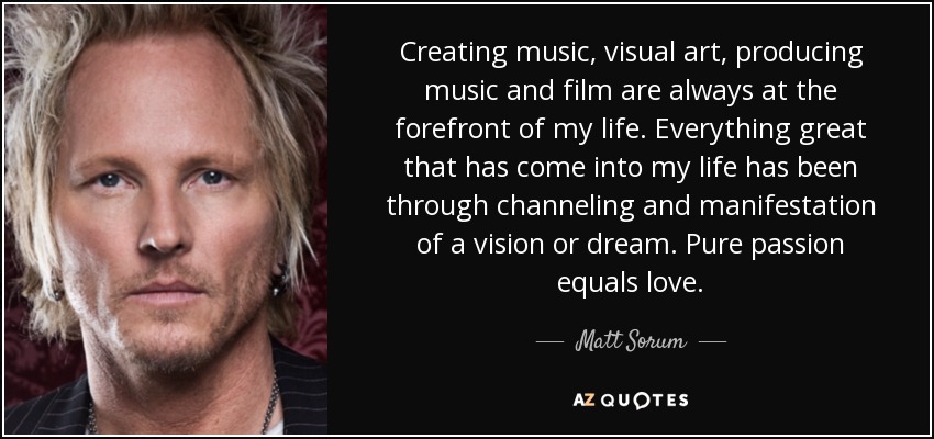 Creating music, visual art, producing music and film are always at the forefront of my life. Everything great that has come into my life has been through channeling and manifestation of a vision or dream. Pure passion equals love. - Matt Sorum