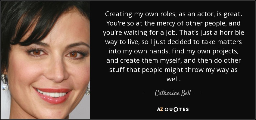 Creating my own roles, as an actor, is great. You're so at the mercy of other people, and you're waiting for a job. That's just a horrible way to live, so I just decided to take matters into my own hands, find my own projects, and create them myself, and then do other stuff that people might throw my way as well. - Catherine Bell