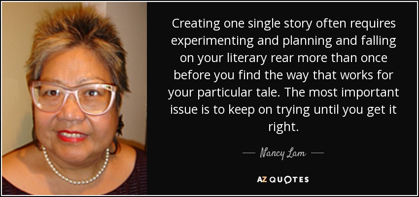Creating one single story often requires experimenting and planning and falling on your literary rear more than once before you find the way that works for your particular tale. The most important issue is to keep on trying until you get it right. - Nancy Lam