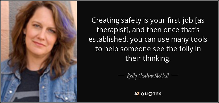 Creating safety is your first job [as therapist], and then once that's established, you can use many tools to help someone see the folly in their thinking. - Kelly Carlin-McCall