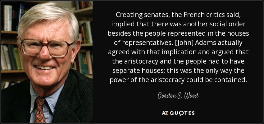 Creating senates, the French critics said, implied that there was another social order besides the people represented in the houses of representatives. [John] Adams actually agreed with that implication and argued that the aristocracy and the people had to have separate houses; this was the only way the power of the aristocracy could be contained. - Gordon S. Wood
