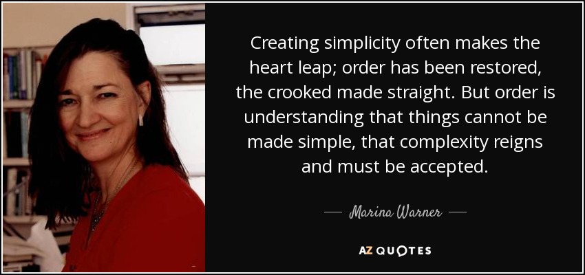 Creating simplicity often makes the heart leap; order has been restored, the crooked made straight. But order is understanding that things cannot be made simple, that complexity reigns and must be accepted. - Marina Warner