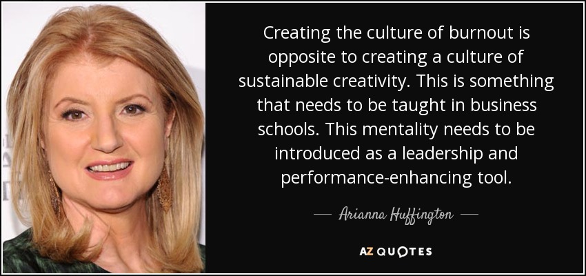 Creating the culture of burnout is opposite to creating a culture of sustainable creativity. This is something that needs to be taught in business schools. This mentality needs to be introduced as a leadership and performance-enhancing tool. - Arianna Huffington
