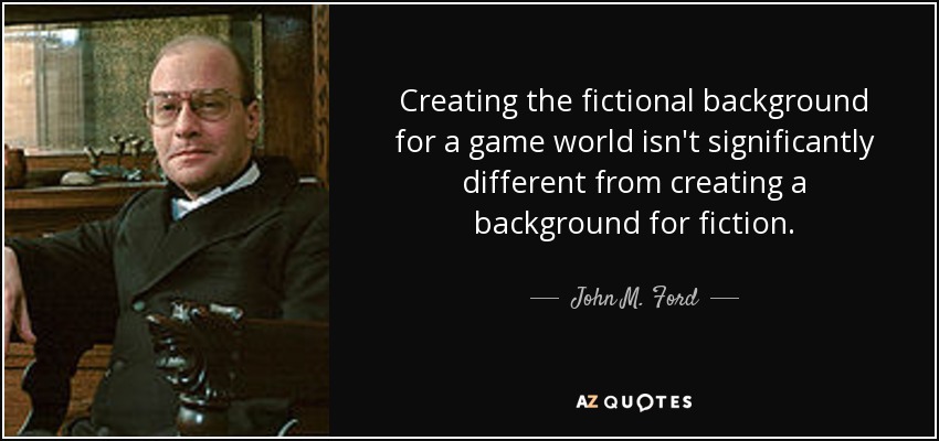 Creating the fictional background for a game world isn't significantly different from creating a background for fiction. - John M. Ford