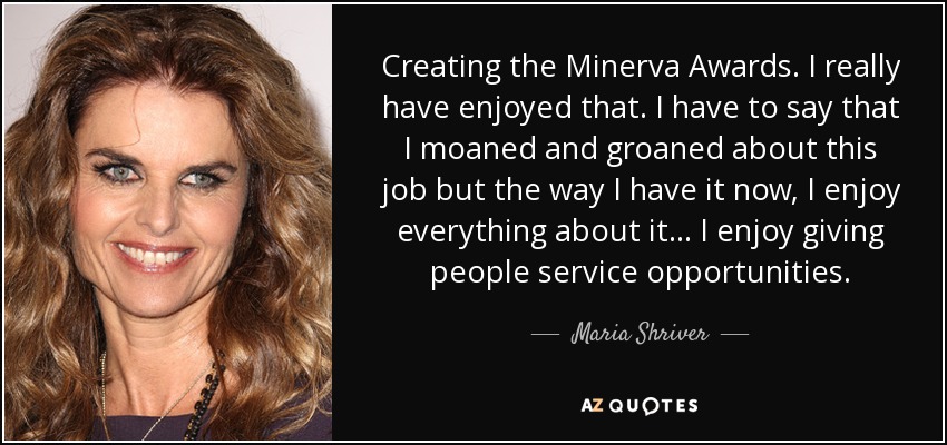Creating the Minerva Awards. I really have enjoyed that. I have to say that I moaned and groaned about this job but the way I have it now, I enjoy everything about it... I enjoy giving people service opportunities. - Maria Shriver