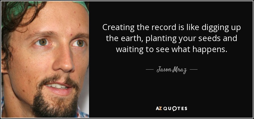 Creating the record is like digging up the earth, planting your seeds and waiting to see what happens. - Jason Mraz