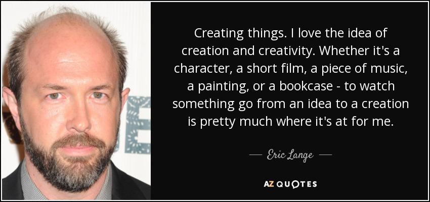 Creating things. I love the idea of creation and creativity. Whether it's a character, a short film, a piece of music, a painting, or a bookcase - to watch something go from an idea to a creation is pretty much where it's at for me. - Eric Lange