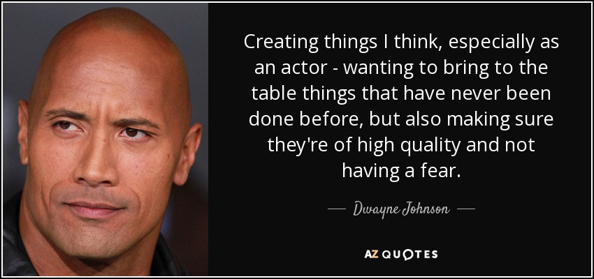 Creating things I think, especially as an actor - wanting to bring to the table things that have never been done before, but also making sure they're of high quality and not having a fear. - Dwayne Johnson