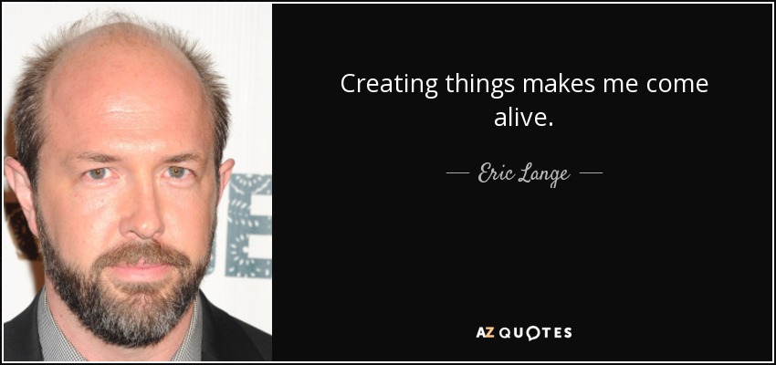 Creating things makes me come alive. - Eric Lange