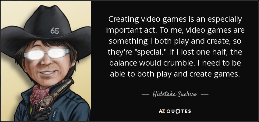 Creating video games is an especially important act. To me, video games are something I both play and create, so they're 