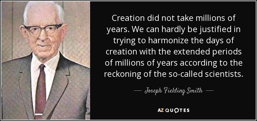 Creation did not take millions of years. We can hardly be justified in trying to harmonize the days of creation with the extended periods of millions of years according to the reckoning of the so-called scientists. - Joseph Fielding Smith