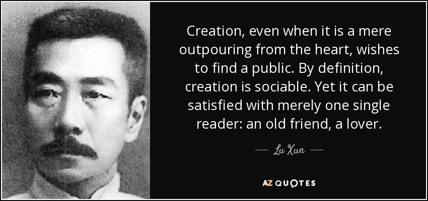 Creation, even when it is a mere outpouring from the heart, wishes to find a public. By definition, creation is sociable. Yet it can be satisfied with merely one single reader: an old friend, a lover. - Lu Xun