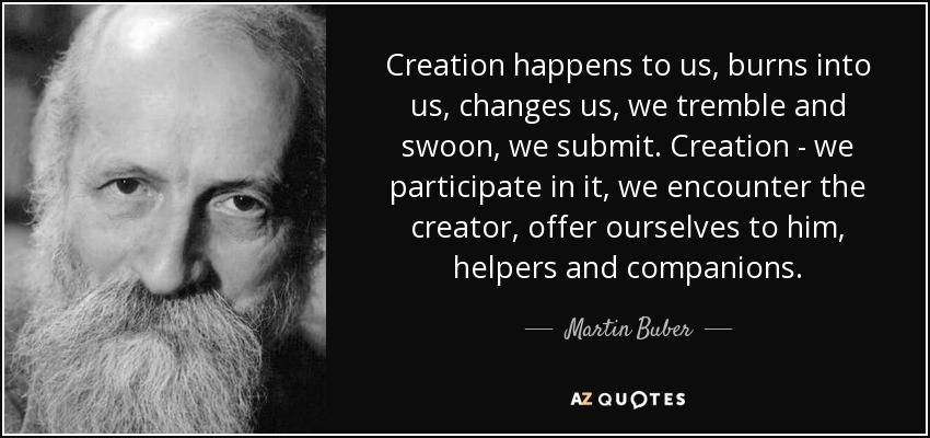 Creation happens to us, burns into us, changes us, we tremble and swoon, we submit. Creation - we participate in it, we encounter the creator, offer ourselves to him, helpers and companions. - Martin Buber