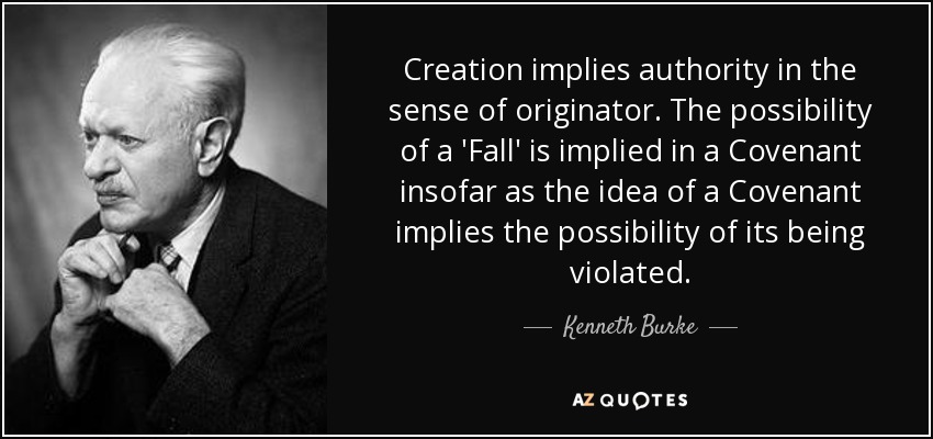 Creation implies authority in the sense of originator. The possibility of a 'Fall' is implied in a Covenant insofar as the idea of a Covenant implies the possibility of its being violated. - Kenneth Burke