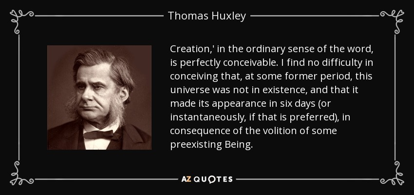 Creation,' in the ordinary sense of the word, is perfectly conceivable. I find no difficulty in conceiving that, at some former period, this universe was not in existence, and that it made its appearance in six days (or instantaneously, if that is preferred), in consequence of the volition of some preexisting Being. - Thomas Huxley