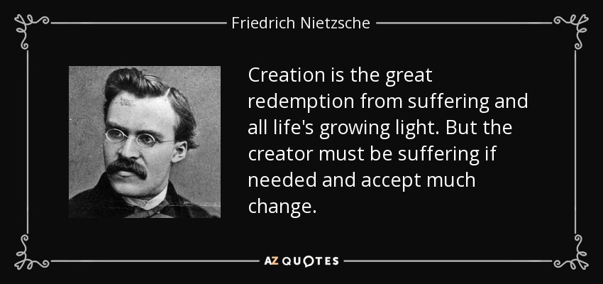 Creation is the great redemption from suffering and all life's growing light. But the creator must be suffering if needed and accept much change. - Friedrich Nietzsche