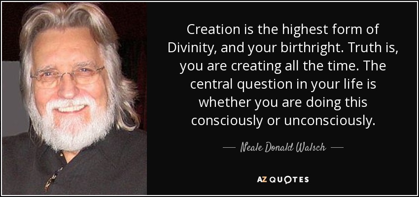 Creation is the highest form of Divinity, and your birthright. Truth is, you are creating all the time. The central question in your life is whether you are doing this consciously or unconsciously. - Neale Donald Walsch