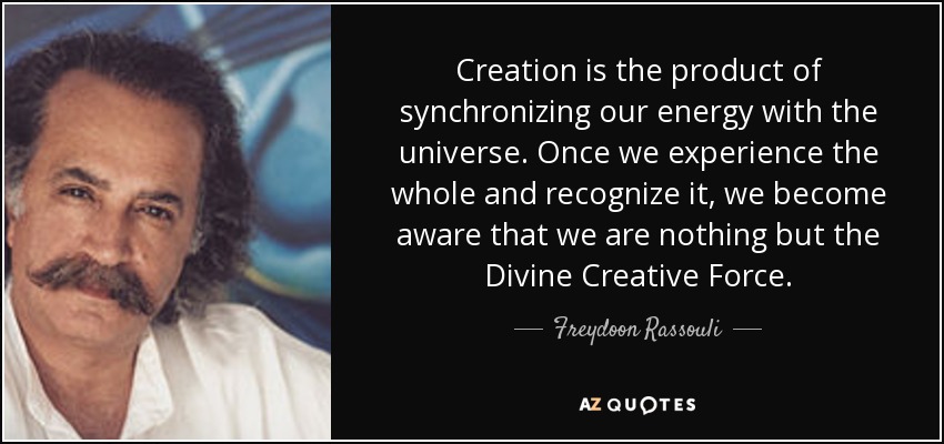 Creation is the product of synchronizing our energy with the universe. Once we experience the whole and recognize it, we become aware that we are nothing but the Divine Creative Force. - Freydoon Rassouli