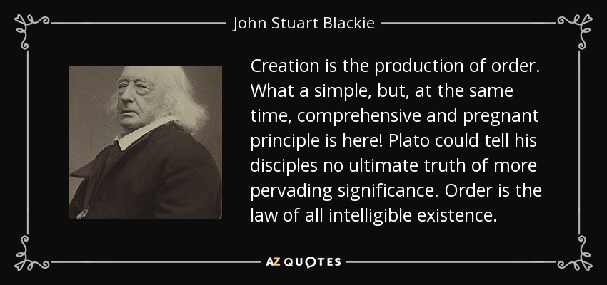 Creation is the production of order. What a simple, but, at the same time, comprehensive and pregnant principle is here! Plato could tell his disciples no ultimate truth of more pervading significance. Order is the law of all intelligible existence. - John Stuart Blackie