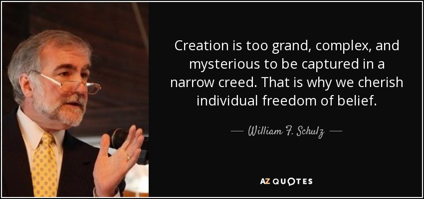 Creation is too grand, complex, and mysterious to be captured in a narrow creed. That is why we cherish individual freedom of belief. - William F. Schulz