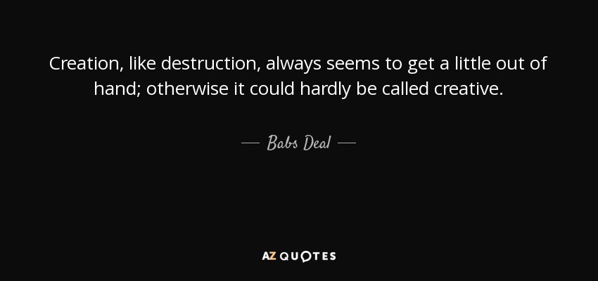 Creation, like destruction, always seems to get a little out of hand; otherwise it could hardly be called creative. - Babs Deal