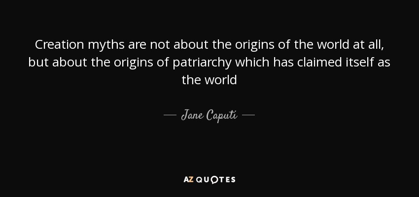 Creation myths are not about the origins of the world at all, but about the origins of patriarchy which has claimed itself as the world - Jane Caputi