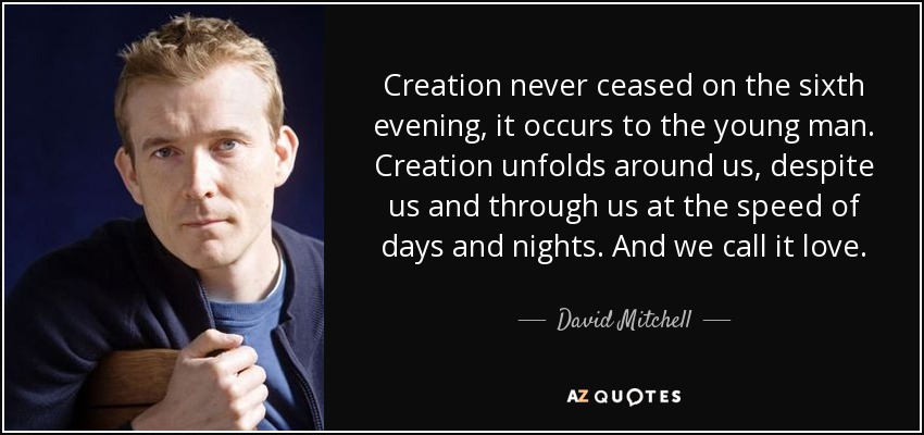 Creation never ceased on the sixth evening, it occurs to the young man. Creation unfolds around us, despite us and through us at the speed of days and nights. And we call it love. - David Mitchell