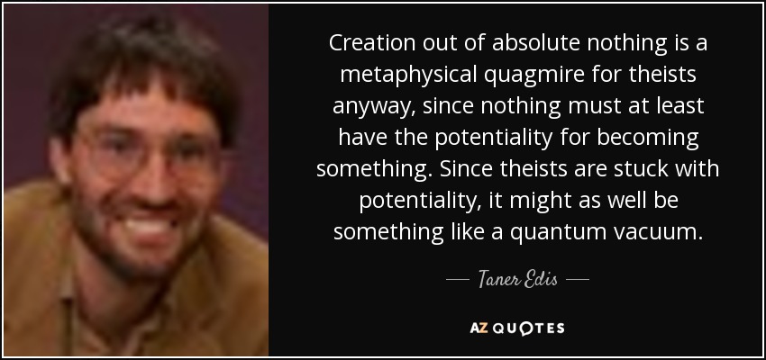 Creation out of absolute nothing is a metaphysical quagmire for theists anyway, since nothing must at least have the potentiality for becoming something. Since theists are stuck with potentiality, it might as well be something like a quantum vacuum. - Taner Edis