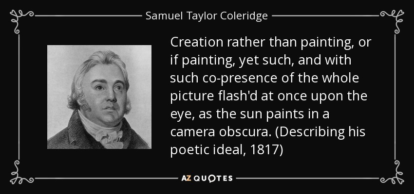 Creation rather than painting, or if painting, yet such, and with such co-presence of the whole picture flash'd at once upon the eye, as the sun paints in a camera obscura. (Describing his poetic ideal, 1817) - Samuel Taylor Coleridge