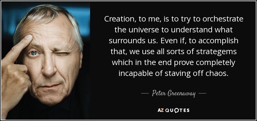 Creation, to me, is to try to orchestrate the universe to understand what surrounds us. Even if, to accomplish that, we use all sorts of strategems which in the end prove completely incapable of staving off chaos. - Peter Greenaway