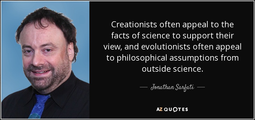 Creationists often appeal to the facts of science to support their view, and evolutionists often appeal to philosophical assumptions from outside science. - Jonathan Sarfati