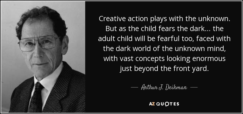 Creative action plays with the unknown. But as the child fears the dark... the adult child will be fearful too, faced with the dark world of the unknown mind, with vast concepts looking enormous just beyond the front yard. - Arthur J. Deikman