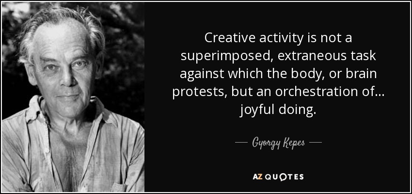 Creative activity is not a superimposed, extraneous task against which the body, or brain protests, but an orchestration of ... joyful doing. - Gyorgy Kepes