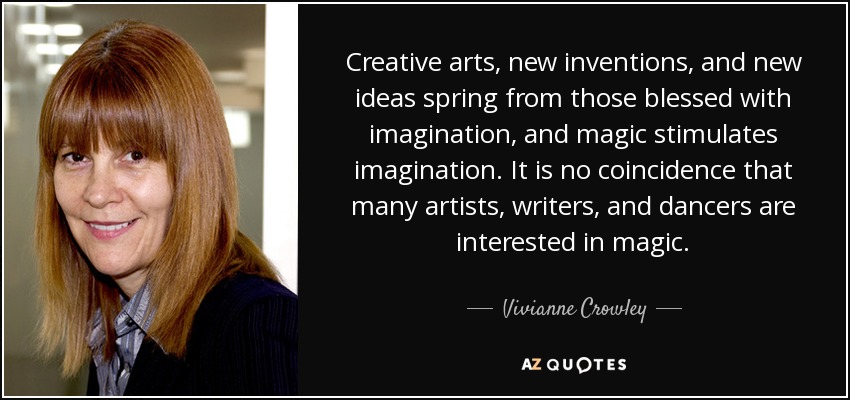 Creative arts, new inventions, and new ideas spring from those blessed with imagination, and magic stimulates imagination. It is no coincidence that many artists, writers, and dancers are interested in magic. - Vivianne Crowley