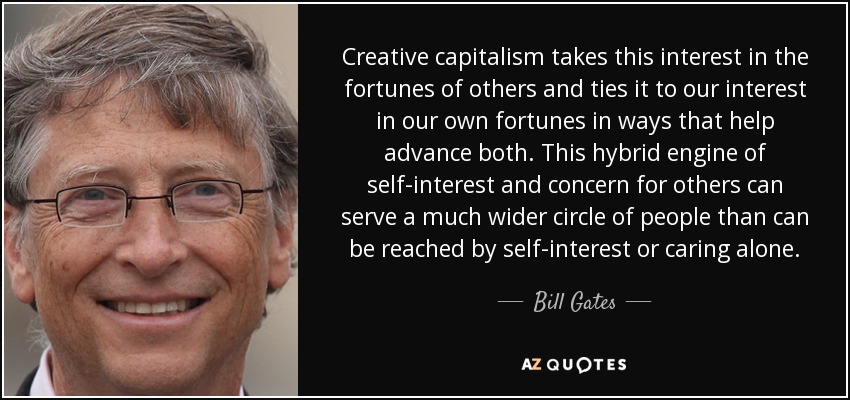 Creative capitalism takes this interest in the fortunes of others and ties it to our interest in our own fortunes in ways that help advance both. This hybrid engine of self-interest and concern for others can serve a much wider circle of people than can be reached by self-interest or caring alone. - Bill Gates