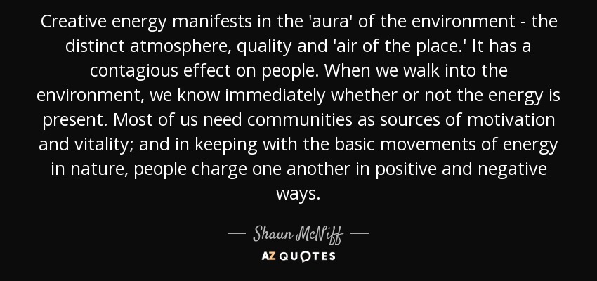 Creative energy manifests in the 'aura' of the environment - the distinct atmosphere, quality and 'air of the place.' It has a contagious effect on people. When we walk into the environment, we know immediately whether or not the energy is present. Most of us need communities as sources of motivation and vitality; and in keeping with the basic movements of energy in nature, people charge one another in positive and negative ways. - Shaun McNiff