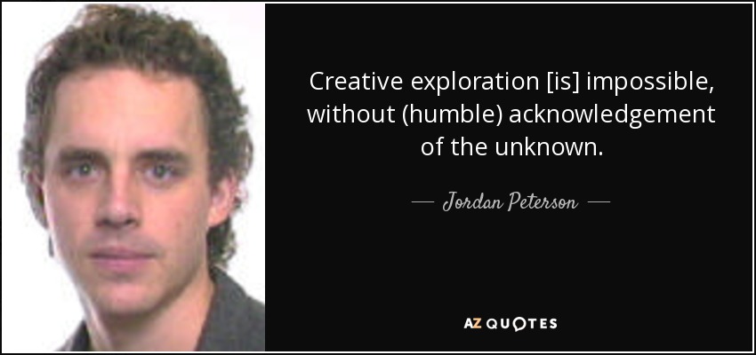 Creative exploration [is] impossible, without (humble) acknowledgement of the unknown. - Jordan Peterson