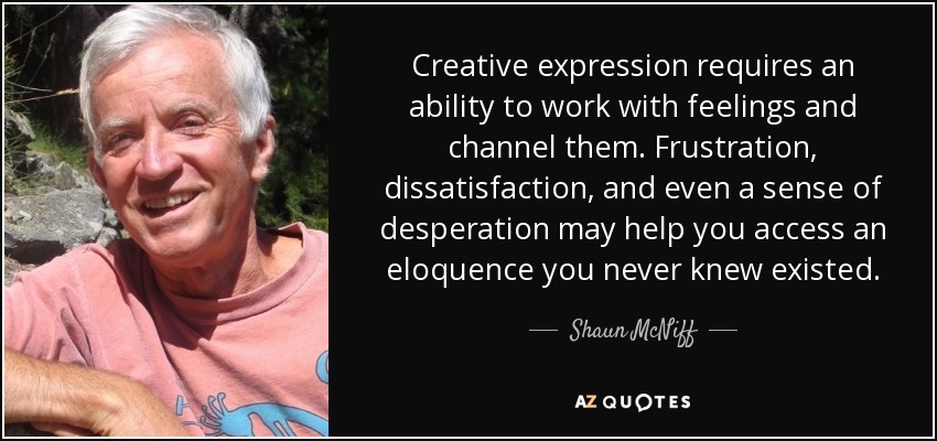 Creative expression requires an ability to work with feelings and channel them. Frustration, dissatisfaction, and even a sense of desperation may help you access an eloquence you never knew existed. - Shaun McNiff