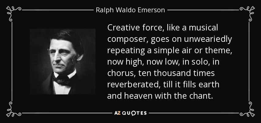 Creative force, like a musical composer, goes on unweariedly repeating a simple air or theme, now high, now low, in solo, in chorus, ten thousand times reverberated, till it fills earth and heaven with the chant. - Ralph Waldo Emerson