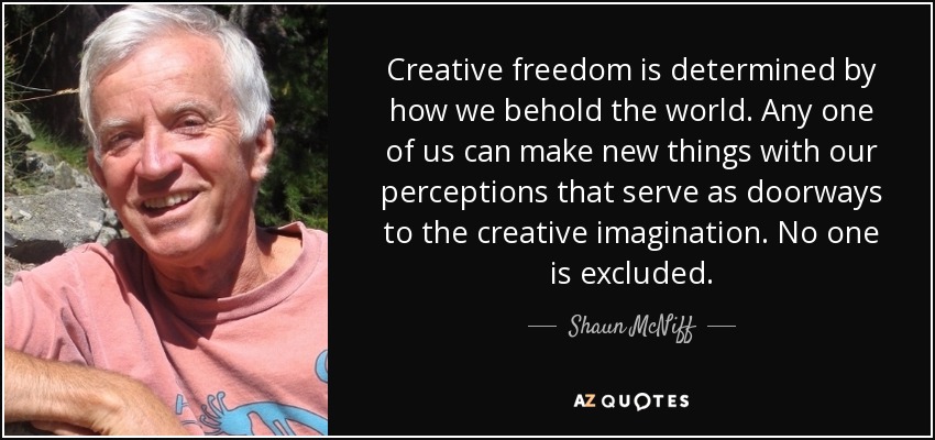 Creative freedom is determined by how we behold the world. Any one of us can make new things with our perceptions that serve as doorways to the creative imagination. No one is excluded. - Shaun McNiff